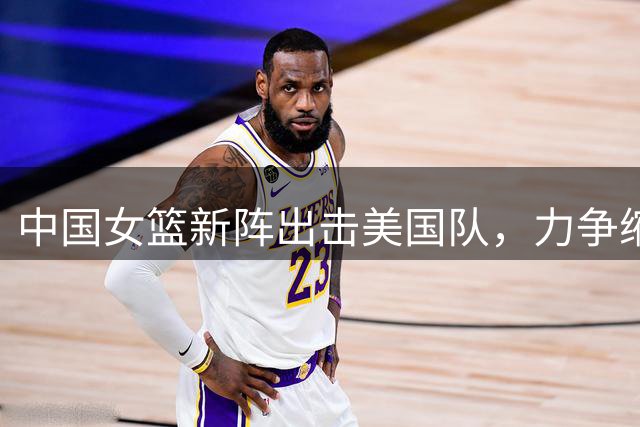 中国女篮新阵出击美国队，力争缩小分差创佳绩
