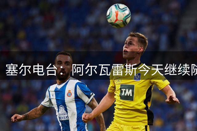 塞尔电台：阿尔瓦雷斯今天继续随队正常训练，状态平静