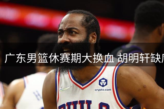 广东男篮休赛期大换血 胡明轩缺席注册引猜想