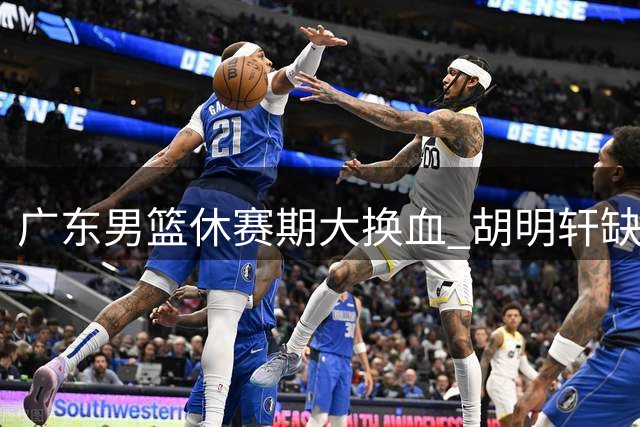 广东男篮休赛期大换血 胡明轩缺席注册引猜想